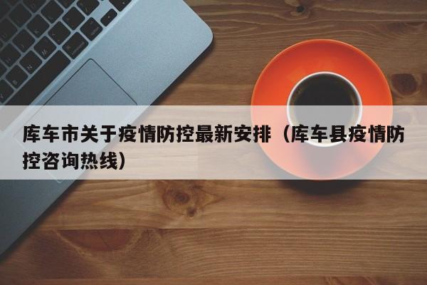 库车市关于疫情防控最新安排(库车县疫情防控咨询热线)