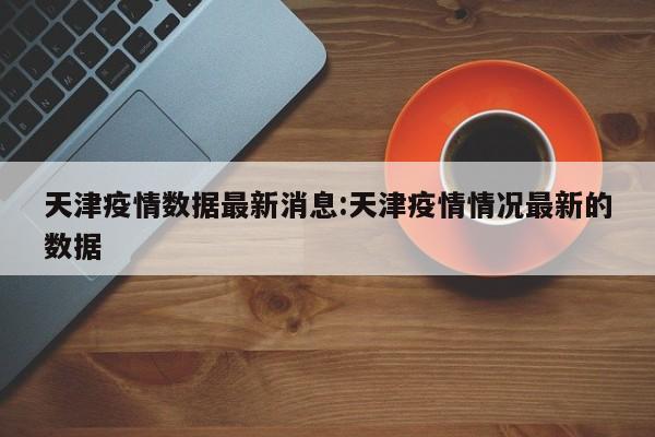 天津疫情数据最新消息:天津疫情情况最新的数据