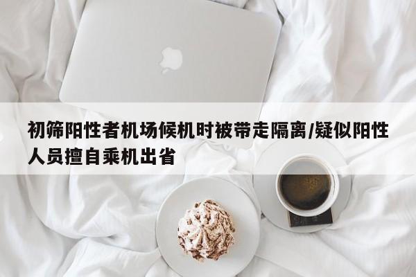 初筛阳性者机场候机时被带走隔离/疑似阳性人员擅自乘机出省