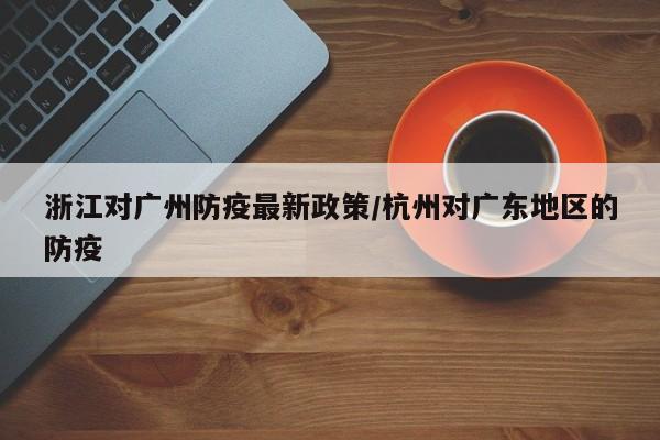 浙江对广州防疫最新政策/杭州对广东地区的防疫