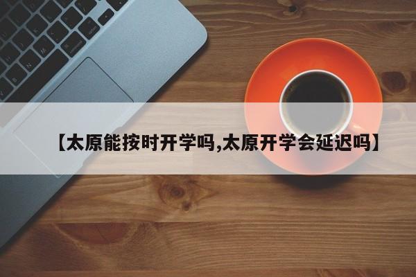 【太原能按时开学吗,太原开学会延迟吗】