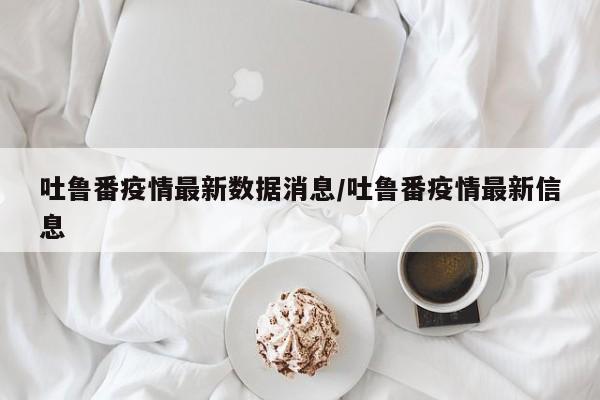 吐鲁番疫情最新数据消息/吐鲁番疫情最新信息