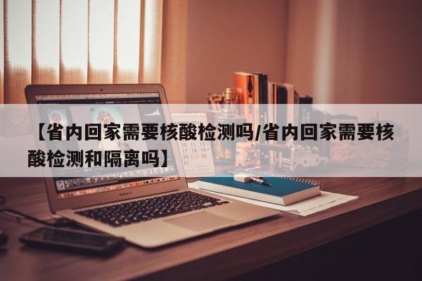【省内回家需要核酸检测吗/省内回家需要核酸检测和隔离吗】
