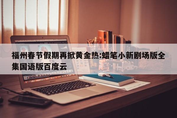 福州春节假期再掀黄金热:蜡笔小新剧场版全集国语版百度云