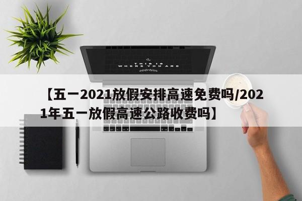 【五一2021放假安排高速免费吗/2021年五一放假高速公路收费吗】