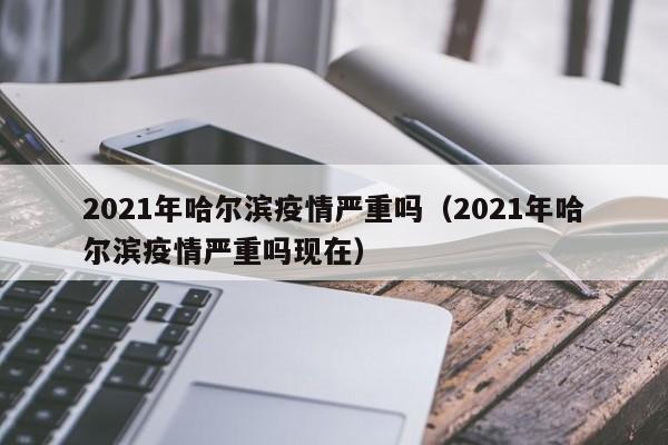 2021年哈尔滨疫情严重吗(2021年哈尔滨疫情严重吗现在)