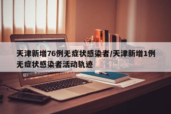 天津新增76例无症状感染者/天津新增1例无症状感染者活动轨迹