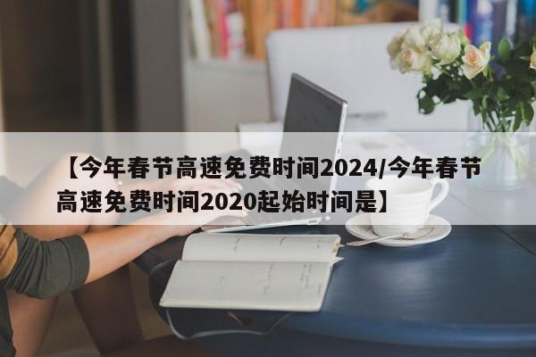 【今年春节高速免费时间2024/今年春节高速免费时间2020起始时间是】