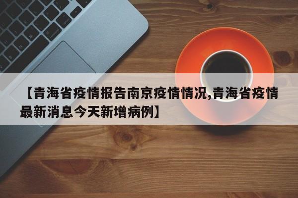 【青海省疫情报告南京疫情情况,青海省疫情最新消息今天新增病例】