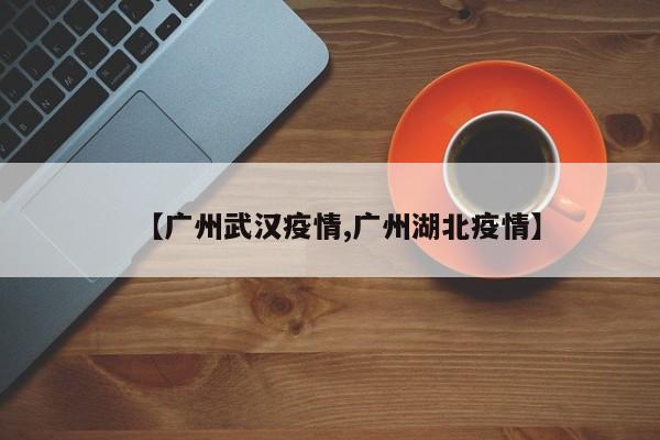【广州武汉疫情,广州湖北疫情】