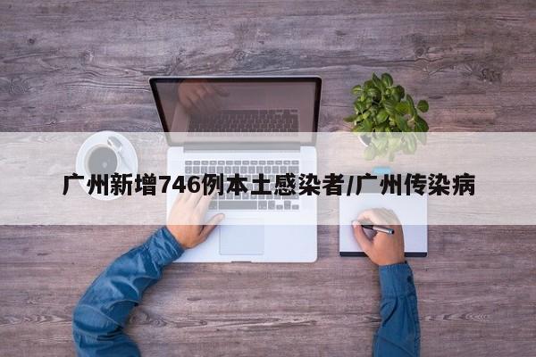 广州新增746例本土感染者/广州传染病