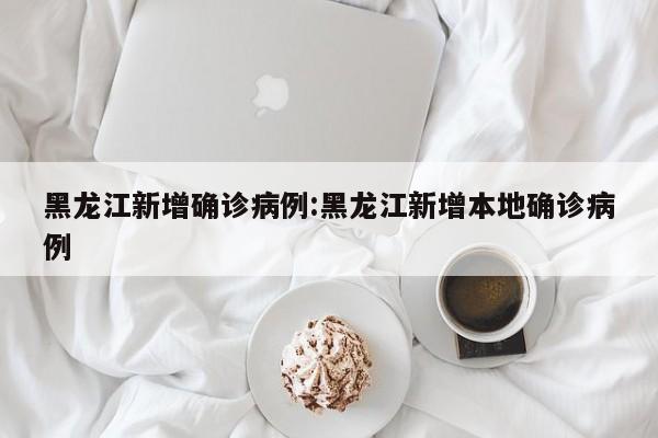 黑龙江新增确诊病例:黑龙江新增本地确诊病例