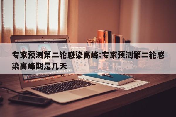 专家预测第二轮感染高峰:专家预测第二轮感染高峰期是几天