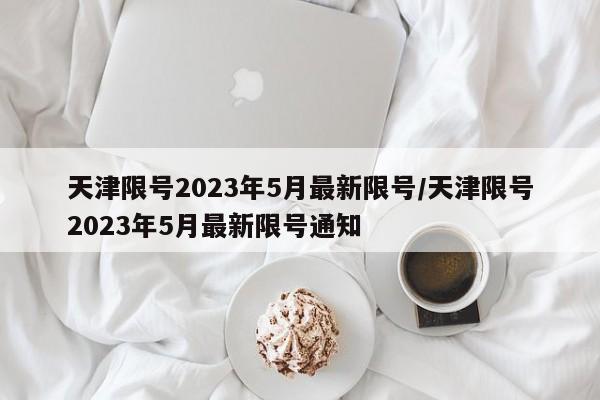 天津限号2023年5月最新限号/天津限号2023年5月最新限号通知