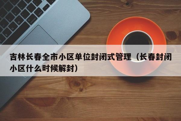 吉林长春全市小区单位封闭式管理(长春封闭小区什么时候解封)