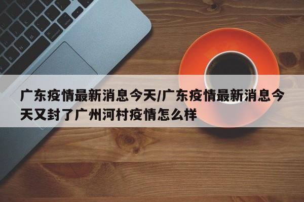 广东疫情最新消息今天/广东疫情最新消息今天又封了广州河村疫情怎么样
