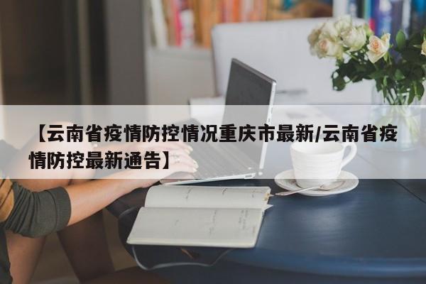 【云南省疫情防控情况重庆市最新/云南省疫情防控最新通告】
