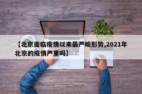 【北京面临疫情以来最严峻形势,2021年北京的疫情严重吗】