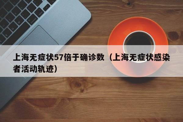 上海无症状57倍于确诊数(上海无症状感染者活动轨迹)