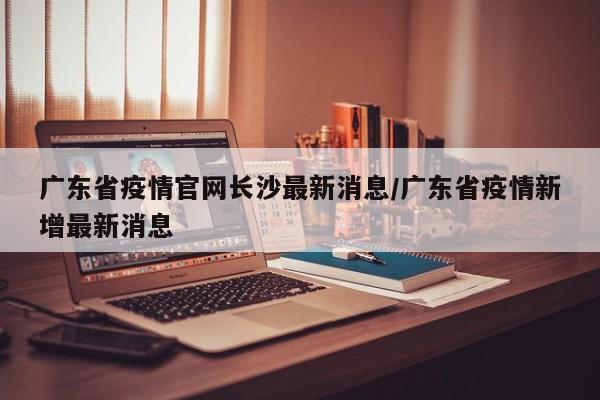 广东省疫情官网长沙最新消息/广东省疫情新增最新消息