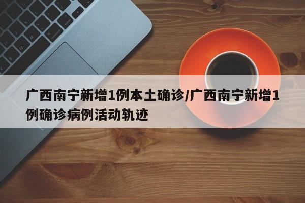 广西南宁新增1例本土确诊/广西南宁新增1例确诊病例活动轨迹