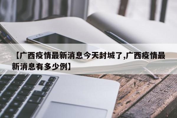 【广西疫情最新消息今天封城了,广西疫情最新消息有多少例】