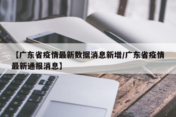 【广东省疫情最新数据消息新增/广东省疫情最新通报消息】