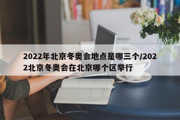 2022年北京冬奥会地点是哪三个/2022北京冬奥会在北京哪个区举行
