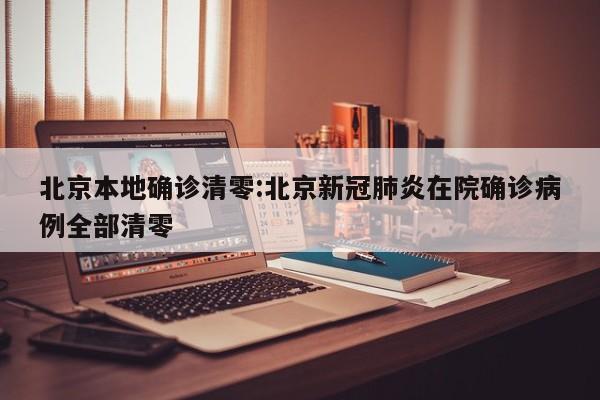 北京本地确诊清零:北京新冠肺炎在院确诊病例全部清零