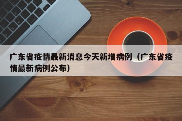 广东省疫情最新消息今天新增病例(广东省疫情最新病例公布)