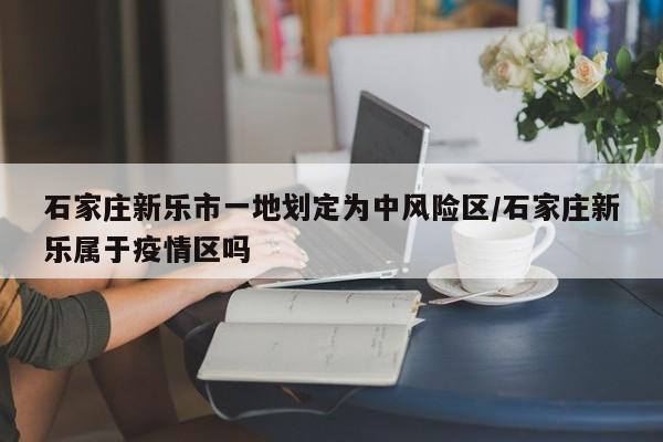 石家庄新乐市一地划定为中风险区/石家庄新乐属于疫情区吗