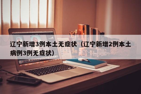 辽宁新增3例本土无症状(辽宁新增2例本土病例3例无症状)