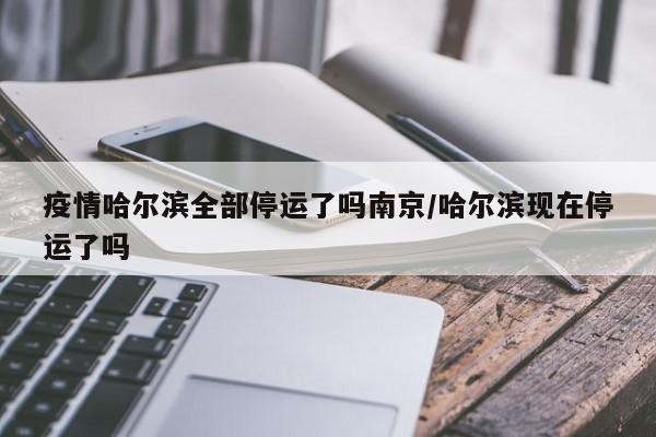 疫情哈尔滨全部停运了吗南京/哈尔滨现在停运了吗