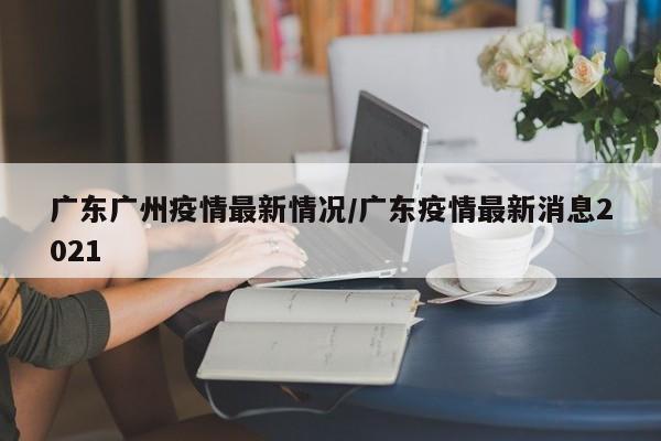 广东广州疫情最新情况/广东疫情最新消息2021