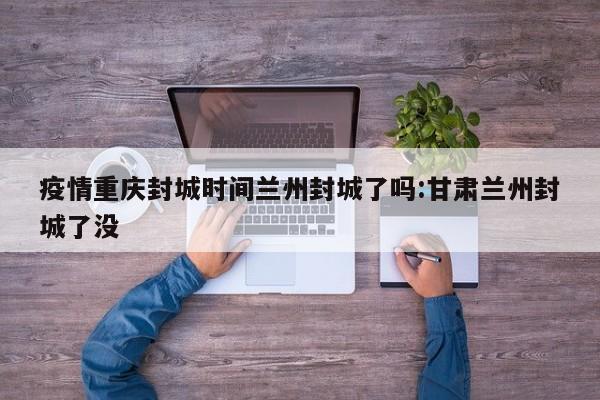 疫情重庆封城时间兰州封城了吗:甘肃兰州封城了没