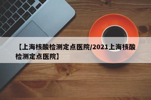 【上海核酸检测定点医院/2021上海核酸检测定点医院】