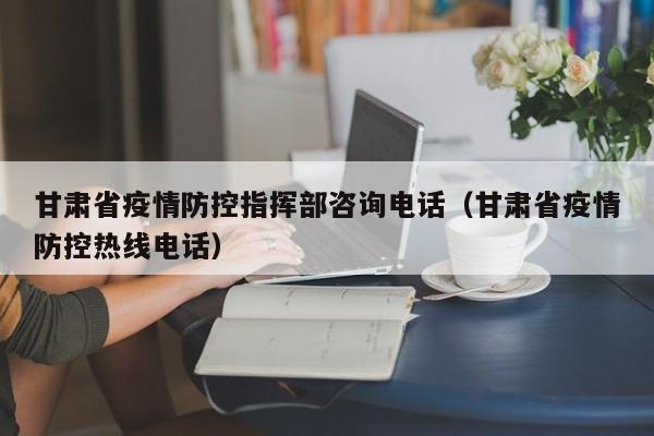 甘肃省疫情防控指挥部咨询电话(甘肃省疫情防控热线电话)