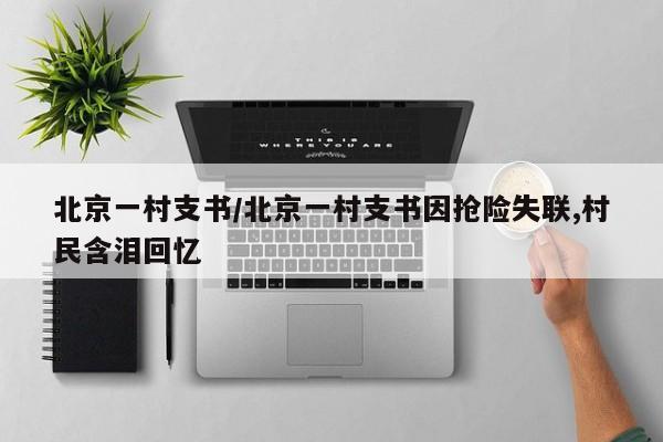 北京一村支书/北京一村支书因抢险失联,村民含泪回忆
