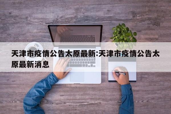 天津市疫情公告太原最新:天津市疫情公告太原最新消息