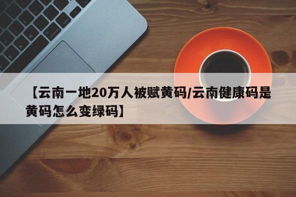 【云南一地20万人被赋黄码/云南健康码是黄码怎么变绿码】
