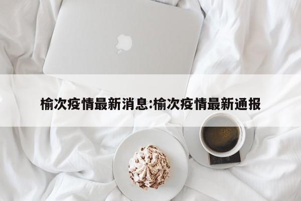 榆次疫情最新消息:榆次疫情最新通报