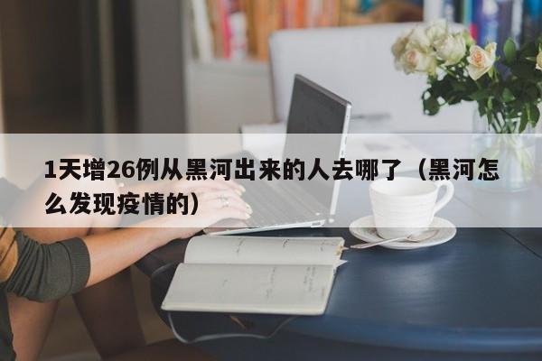 1天增26例从黑河出来的人去哪了(黑河怎么发现疫情的)