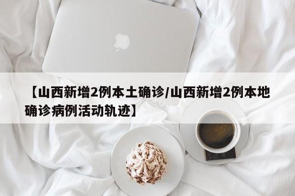 【山西新增2例本土确诊/山西新增2例本地确诊病例活动轨迹】