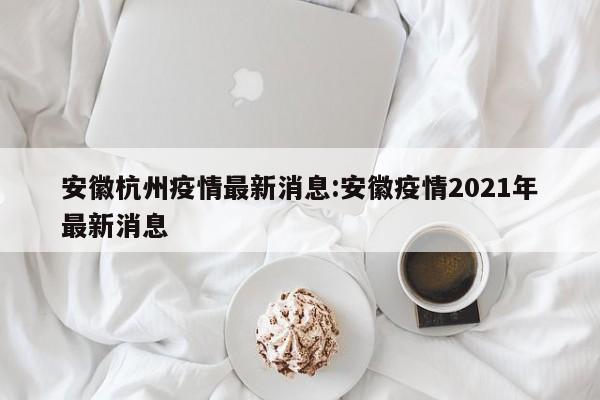 安徽杭州疫情最新消息:安徽疫情2021年最新消息
