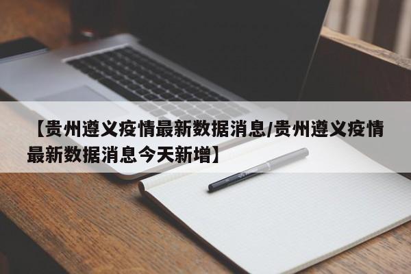 【贵州遵义疫情最新数据消息/贵州遵义疫情最新数据消息今天新增】