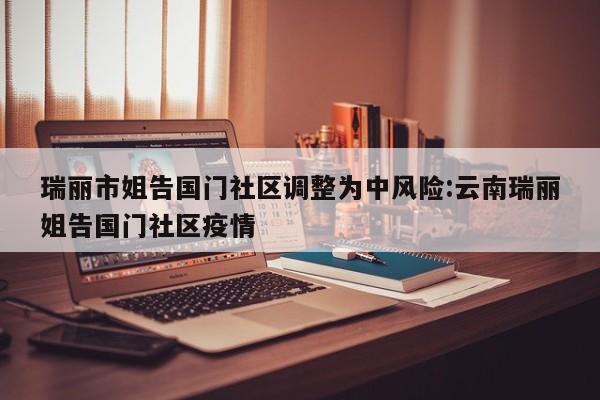 瑞丽市姐告国门社区调整为中风险:云南瑞丽姐告国门社区疫情