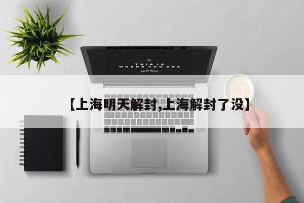 【上海明天解封,上海解封了没】