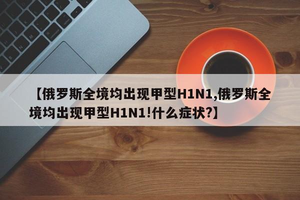 【俄罗斯全境均出现甲型H1N1,俄罗斯全境均出现甲型H1N1!什么症状?】