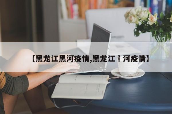 【黑龙江黑河疫情,黑龙江黒河疫情】