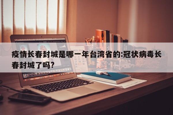 疫情长春封城是哪一年台湾省的:冠状病毒长春封城了吗?